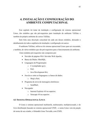 43




        4. INSTALAÇÃO E CONFIGURAÇÃO DO
             AMBIENTE COMPUTACIONAL

       Este capítulo irá tratar da instalação e configuração do sistema operacional
Linux, dos módulos que são pré-requisitos para instalação do ambiente TelEduc e
também do próprio ambiente de cursos TelEduc.
       Será feita uma descrição conceitual de cada um desses módulos, deixando o
detalhamento de toda a seqüência da instalação e configuração em anexo.
       O ambiente TelEduc, utiliza-se do sistema operacional Linux para ser executado,
e também, de vários módulos que são pré-requisitos para o funcionamento do ambiente.
       Estes módulos pré-requisitos são compostos por:
          •   Servidor de páginas Web: Servidor Web Apache;
          •   Banco de Dados: MiniSQL;
          •   Linguagens de Programação:
                  o C (compilador gcc);
                  o Perl;
                  o Java Development Kit;
          •   Interfaces entre as linguagens e o banco de dados:
                  o Msql e Perl;
          •   Programa de envio de mensagens eletrônicas:
                  o SendMail;
          •   Navegador
                  o Internet Explorer 4.0 ou superior;
                  o Netscape 4.0 ou superior.

4.1 SISTEMA OPERACIONAL LINUX

       O Linux é sistema operacional multitarefa, multiusuário, multiprocessado, e de
livre distribuição baseado no sistema operacional UNIX - o nome Linux vem da junção
do nome de seu criador, o finlandês Linus Torvalds, com UNIX.
 