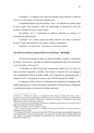 45




        A partição “/” é o diretório raiz, onde são montados outros diretórios e onde fica
o kernel9 ou, pelo menos, um link para o diretório boot.
        É importante destacar que para partição “/home” foi atribuído um grande espaço
de disco rígido, nesta partição é onde são armazenados os diretórios de base dos
usuários e também dos cursos a serem criados.
        Na partição “/usr” é armazenado os softwares adicionais ao sistema e as
ferramentas de administração.
        A partição “/var” contém arquivos de dados variáveis. Isso inclui os diretórios
de spool10, dados administrativos e de loggins e arquivos temporários.
        A partição “/var/spool/mail” armazena os e-mails dos usuários.


4.2 SISTEMA GERENCIADOR DE BANCO DE DADOS – MINISQL

        O Sistema Gerenciador de Banco de Dados (MiniSQL ou mSQL) é um produto
da Hughes Technologies, que pode ser adquirido gratuitamente para fins educacionais
no site da Hughes Technologies11.
         O MiniSQL foi desenvolvido para proporcionar rápido acesso ao banco de
dados com baixa requisição a memória. Este sistema é composto por uma linguagem
para manipulação de banco de dados mSQL, uma linguagem de programação para a
criação de CGI´s 12e um pacote de interface com o WWW chamado W3-mSQL13.
        A linguagem mSQL oferece um subconjunto das operações da linguagem SQL
padrão (linguagem de consulta estruturada), permitindo o armazenamento, manipulação
e recuperação de dados em estruturas de tabelas relacionais.


9
   Kernel é o "núcleo" do sistema e é responsável pelas funções de mais baixo nível, como o
gerenciamento de memória, gerenciamento de processos e da cpu. O kernel também é o responsável pelo
suporte aos sistemas de arquivos, dispositivos e periféricos conectados ao computador, como placas
SCSI, placas de rede, de som, portas seriais, etc.
10
   Spool é o processo de armazenamento dos dados que compõem um documento em uma fila, até que a
impressora esteja disponível para imprimi-los.
11
   Hughes Techologies.- http://www.hughes.com.au
12
   CGI - Common Gateway Interface - é a interface entre um servidor HTTP e os outros recursos do
computador host do servidor.
13
   A ferramenta W3-mSQL é um pacote de interface WWW que proporciona uma completa linguagem de
script, flexibilidade no sistema de autenticação e com total acesso ao mSQL API. W3-mSQL proporciona
uma simples, mas poderosa metodologia de programação que permite rápido desenvolvimento para
aplicações Web [HUG 01].
 