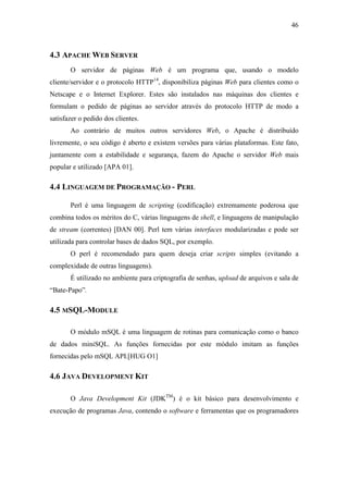 46



4.3 APACHE WEB SERVER
       O servidor de páginas Web é um programa que, usando o modelo
cliente/servidor e o protocolo HTTP14, disponibiliza páginas Web para clientes como o
Netscape e o Internet Explorer. Estes são instalados nas máquinas dos clientes e
formulam o pedido de páginas ao servidor através do protocolo HTTP de modo a
satisfazer o pedido dos clientes.
       Ao contrário de muitos outros servidores Web, o Apache é distribuído
livremente, o seu código é aberto e existem versões para várias plataformas. Este fato,
juntamente com a estabilidade e segurança, fazem do Apache o servidor Web mais
popular e utilizado [APA 01].

4.4 LINGUAGEM DE PROGRAMAÇÃO - PERL

       Perl é uma linguagem de scripting (codificação) extremamente poderosa que
combina todos os méritos do C, várias linguagens de shell, e linguagens de manipulação
de stream (correntes) [DAN 00]. Perl tem várias interfaces modularizadas e pode ser
utilizada para controlar bases de dados SQL, por exemplo.
       O perl é recomendado para quem deseja criar scripts simples (evitando a
complexidade de outras linguagens).
       É utilizado no ambiente para criptografia de senhas, upload de arquivos e sala de
“Bate-Papo”.

4.5 MSQL-MODULE

       O módulo mSQL é uma linguagem de rotinas para comunicação como o banco
de dados miniSQL. As funções fornecidas por este módulo imitam as funções
fornecidas pelo mSQL API.[HUG O1]

4.6 JAVA DEVELOPMENT KIT

       O Java Development Kit (JDKTM) é o kit básico para desenvolvimento e
execução de programas Java, contendo o software e ferramentas que os programadores
 