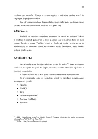 47



precisam para compilar, debugar e executar applets e aplicações escritas através da
linguagem de programação Java.
         Este kit vem acompanhado do compilador, interpretador e dos pacotes de classes
padrões para o funcionamento do ambiente Java. [JAV 01].

4.7 SENDMAIL

         Sendmail é o programa de envio de mensagem via e-mail. No ambiente TelEduc
o Sendmail é utilizado para envio de login e senhas para os usuários, tanto no início
quanto durante o curso. Também possui a função de enviar avisos gerais da
administração do ambiente, como por exemplo: novas ferramentas, erros fixados,
sistema fora do ar, etc.



4.8 TELEDUC-V1.0

         Para a instalação do TelEduc, adquirido no site do projeto15, foram seguidas as
instruções da equipe de apoio do próprio ambiente, fazendo alterações específicas e
inserindo comentários.
         A versão instalada foi a 2.0.6, que é a última disponível até a presente data.
         Foi preciso instalar como pré-requisito os aplicativos e módulos já mencionados
anteriormente, que são:
     •   Apache;
     •   MiniSQL;
     •   Perl;
     •   Java Development Kit;
     •   Interface Msql/Perl;
     •   Sendmail.




14
   HTTP - Acrônimo de HyperText Transfer Protocol. Protocolo cliente/servidor usado para acessar
informações na WWW (World Wide Web).
15
   TelEduc – <http://hera.nied.unicamp.br/teleduc>
 