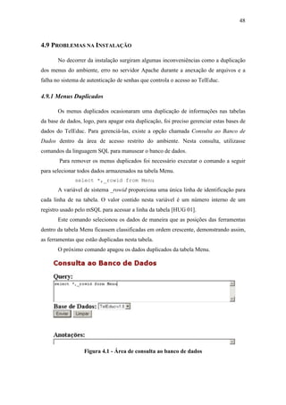 48



4.9 PROBLEMAS NA INSTALAÇÃO

       No decorrer da instalação surgiram algumas inconveniências como a duplicação
dos menus do ambiente, erro no servidor Apache durante a anexação de arquivos e a
falha no sistema de autenticação de senhas que controla o acesso ao TelEduc.

4.9.1 Menus Duplicados

       Os menus duplicados ocasionaram uma duplicação de informações nas tabelas
da base de dados, logo, para apagar esta duplicação, foi preciso gerenciar estas bases de
dados do TelEduc. Para gerenciá-las, existe a opção chamada Consulta ao Banco de
Dados dentro da área de acesso restrito do ambiente. Nesta consulta, utilizasse
comandos da linguagem SQL para manusear o banco de dados.
        Para remover os menus duplicados foi necessário executar o comando a seguir
para selecionar todos dados armazenados na tabela Menu.
              select *,_rowid from Menu
       A variável de sistema _rowid proporciona uma única linha de identificação para
cada linha de na tabela. O valor contido nesta variável é um número interno de um
registro usado pelo mSQL para acessar a linha da tabela [HUG 01].
       Este comando selecionou os dados de maneira que as posições das ferramentas
dentro da tabela Menu ficassem classificadas em ordem crescente, demonstrando assim,
as ferramentas que estão duplicadas nesta tabela.
       O próximo comando apagou os dados duplicados da tabela Menu.




                  Figura 4.1 - Área de consulta ao banco de dados
 