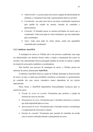 52



           •     Administrador: é a pessoa quem tem acesso a página da administração do
                 ambiente, e é responsável por todo o gerenciamento deste no servidor;
           •     Coordenador: em cada curso tem-se um único coordenador responsável
                 pelo pedido de criação do mesmo, inserção de conteúdos e
                 gerenciamento;
           •     Formador: O formador possui os mesmos privilégios de acesso que o
                 coordenador. Cada curso pode ter vários formadores, que são cadastrados
                 pelo coordenador;
           •     Aluno: Cada curso pode ter vários alunos, sendo esta quantidade
                 controlada pelo coordenador.

5.2.2 Ambiente AutorWeb

       A montagem de cursos no TelEduc não é um processo complicado, mas exige
um administrador com domínio técnico sobre a criação e manutenção dos cursos no
servidor. Este administrador ficará encarregado também de aceitar ou rejeitar o pedido
de criação de cursos pelos candidatos a coordenadores.
       Para facilitar esse processo de montagem de cursos, o TelEduc possui um
ambiente de autoria, denominado AutorWeb.
       O ambiente AutorWeb refere-se a parte do TelEduc destinada ao desenvolvedor
de cursos, ou seja, é a parte que possibilita o professor a construção e o gerenciamento
do conteúdo dos seus cursos, tornando-o menos dependente de um técnico
especializado.
       Dessa forma, o AutorWeb disponibiliza funcionalidades exclusivas para os
autores de cursos:
       •   Criação de cursos no servidor: Ferramentas que auxiliam a criação da
           estrutura do curso no servidor;
       •   Planejamento do curso: Ferramentas para o formador selecionar os recursos
           que serão disponibilizados no curso;
       •   Apresentação do curso: Ferramentas para o formador mostrar a metodologia
           e a organização do curso para os alunos;
       •   Entrada do conteúdo: Ferramentas para inserção de conteúdos de acordo
           com os recursos utilizados durante o planejamento do curso;
 