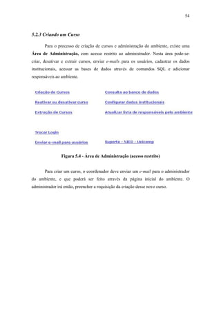 54



5.2.3 Criando um Curso

       Para o processo de criação de cursos e administração do ambiente, existe uma
Área de Administração, com acesso restrito ao administrador. Nesta área pode-se:
criar, desativar e extrair cursos, enviar e-mails para os usuários, cadastrar os dados
institucionais, acessar as bases de dados através de comandos SQL e adicionar
responsáveis ao ambiente.




                Figura 5.4 - Área de Administração (acesso restrito)


       Para criar um curso, o coordenador deve enviar um e-mail para o administrador
do ambiente, e que poderá ser feito através da página inicial do ambiente. O
administrador irá então, preencher a requisição da criação desse novo curso.
 