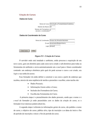 55




                               Figura 5.5 - Criação de Cursos

       O servidor onde está instalado o ambiente, então processa a requisição de um
novo curso, gera um diretório para cada curso novo criado e sub-diretórios para todas as
ferramentas do ambiente e envia automaticamente um e-mail para o futuro coordenador
contendo: um endereço eletrônico pelo qual ele pode acessar o curso a ser criado, seu
login e sua senha de acesso.
       Esse formador irá então definir e construir o seu curso a partir do endereço que
recebeu, através de uma seqüência de tarefas a preencher e escolher, estas tarefas são:
                  •   Dados Pessoais;
                  •   Informações Gerais sobre o Curso;
                  •   Inclusão dos Formadores do Curso;
                  •   Escolha das Ferramentas do Curso.
        A primeira etapa é o preenchimento dos dados pessoais, sendo que o nome e o
e-mail do formador já estão preenchidos com os dados da criação do curso, se o
formador tiver interesse poderá alterá-los.
       A segunda etapa é referente às informações gerais do curso, são pedidos o nome
do curso, o objetivo do curso, público alvo, tipo de inscrição e as datas de início e fim
do período de inscrições e início e fim do período do curso.
 