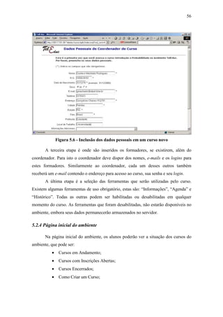 56




              Figura 5.6 - Inclusão dos dados pessoais em um curso novo

       A terceira etapa é onde são inseridos os formadores, se existirem, além do
coordenador. Para isto o coordenador deve dispor dos nomes, e-mails e os logins para
estes formadores. Similarmente ao coordenador, cada um desses outros também
receberá um e-mail contendo o endereço para acesso ao curso, sua senha e seu login.
       A última etapa é a seleção das ferramentas que serão utilizadas pelo curso.
Existem algumas ferramentas de uso obrigatório, estas são: “Informações”, “Agenda” e
“Histórico”. Todas as outras podem ser habilitadas ou desabilitadas em qualquer
momento do curso. As ferramentas que foram desabilitadas, não estarão disponíveis no
ambiente, embora seus dados permanecerão armazenados no servidor.

5.2.4 Página inicial do ambiente

       Na página inicial do ambiente, os alunos poderão ver a situação dos cursos do
ambiente, que pode ser:
          •    Cursos em Andamento;
          •    Cursos com Inscrições Abertas;
          •    Cursos Encerrados;
          •    Como Criar um Curso;
 