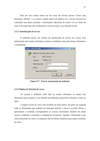 57



         Para um novo aluno entrar em um curso ele deverá acessar “Curso com
Inscrições Abertas”, e se estiver contido dentro do público alvo, deverá inscrever-se
colocando seus dados pessoais e informações adicionais do motivo de ser aluno do
curso. Caso aprovado este receberá por e-mail seu login e sua senha de acesso.

5.2.5 Autenticação de acesso

         O ambiente possui um sistema de autenticação de acesso aos cursos. Esta
autenticação será sempre solicitada ao entrar no ambiente, tanto para alunos, formadores
e coordenador.




                    Figura 5.7 - Tela de autenticação do ambiente


5.2.6 Página de Entrada do curso

         Ao acessar o ambiente, cada tipo de usuário (formador ou aluno) terá
alternativas para conduzir o seu trabalho nas diferentes permissões referentes a cada um
deles.
         A página inicial do curso está dividida em duas partes: Na parte da esquerda
estão as ferramentas que poderão ser utilizadas durante o curso e, na parte direita, é
apresentado o conteúdo correspondente ao recurso selecionado. Quando um aluno
acesso o ambiente, é mostrado o conteúdo da ferramenta “Agenda”, informando o que
está acontecendo no curso e o programa das atividades propostas para aquele momento
do curso.
 