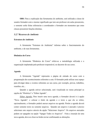 58




        OBS: Para a explicação das ferramentas do ambiente, será utilizada a classe de
usuário formador com o mesmo significado que tem um professor em aulas presenciais,
e somente serão feitas referencias a coordenador e formador em momentos que estas
classes possuírem funções distintas.

5.2.7 Recursos do Ambiente

Estrutura do Ambiente

        A ferramenta “Estrutura do Ambiente” informa sobre o funcionamento do
ambiente, e de suas ferramentas.


Dinâmica do Curso

        A ferramenta “Dinâmica do Curso” refere-se a metodologia utilizada e a
organização implantada pelo professor responsável, no decorrer do seu curso.


Agenda

        A ferramenta “Agenda” representa a página de entrada do curso com a
programação dos acontecimentos referentes a este. O formador pode utilizar esse espaço
para divulgar datas e eventos referentes ao seu curso, por exemplo, provas, trabalhos,
reuniões, etc...
        Quando a agenda estiver selecionada, será visualizada no menu principal as
opções de “Histórico” e “Editar Agenda”.
        Editar Agenda: Para inserir uma nova agenda, o formador deverá ir à opção
“Nova Agenda”, e colocar o título da agenda e o texto a que ela se refere,
opcionalmente, o formador poderá anexar arquivos na agenda. Porém a agenda deverá
conter somente texto ou somente arquivos. Quando um arquivo é anexado é preciso
selecionar este arquivo através da opção “Selecionar Arquivo”. Os arquivos anexados
podem ser apagados na opção “Apagar Todos os Arquivos”. Feita a inserção de uma
nova agenda, deve-se clicar no botão enviar confirmando as alterações.
 