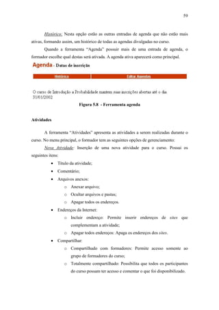 59



       Histórico: Nesta opção estão as outras entradas de agenda que não estão mais
ativas, formando assim, um histórico de todas as agendas divulgadas no curso.
       Quando a ferramenta “Agenda” possuir mais de uma entrada de agenda, o
formador escolhe qual destas será ativada. A agenda ativa aparecerá como principal.




                           Figura 5.8 - Ferramenta agenda


Atividades

       A ferramenta “Atividades” apresenta as atividades a serem realizadas durante o
curso. No menu principal, o formador tem as seguintes opções de gerenciamento:
       Nova Atividade: Inserção de uma nova atividade para o curso. Possui os
seguintes itens:
           •   Título da atividade;
           •   Comentário;
           •   Arquivos anexos:
                   o Anexar arquivo;
                   o Ocultar arquivos e pastas;
                   o Apagar todos os endereços.
           •   Endereços da Internet:
                   o Incluir endereço: Permite inserir endereços de sites que
                      complementam a atividade;
                   o Apagar todos endereços: Apaga os endereços dos sites.
           •   Compartilhar:
                   o Compartilhado com formadores: Permite acesso somente ao
                      grupo de formadores do curso;
                   o Totalmente compartilhado: Possibilita que todos os participantes
                      do curso possam ter acesso e comentar o que foi disponibilizado.
 