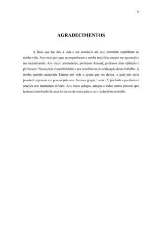6




                         AGRADECIMENTOS


       A Deus que me deu a vida e me conduziu até esse momento importante de
minha vida. Aos meus pais que acompanharam a minha trajetória sempre me apoiando e
me incentivando. Aos meus orientadores, professor Amauri, professor João Gilberto e
professora Neusa pela disponibilidade e por acreditarem na realização desse trabalho. A
minha querida namorada Tatiana por toda a ajuda que me destes, a qual não seria
possível expressar em poucas palavras. Ao meu grupo, Lucas 12, por toda a paciência e
orações nos momentos difíceis. Aos meus colegas, amigos e todas outras pessoas que
tenham contribuído de uma forma ou de outra para a realização desse trabalho.
 