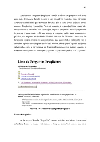 61



       A ferramenta “Perguntas Freqüentes” contém a relação das perguntas realizadas
com maior freqüência durante o curso e suas respectivas respostas. Estas perguntas
devem ser administradas pelo formador, deixando para o aluno apenas a relação destas
questões devidamente respondidas. Ao criar perguntas o responsável pode categorizá-
las de maneira se torne mais fácil à busca por perguntas e respostas. Ao navegar por esta
ferramenta o aluno pode: exibir por assunto a perguntas, exibir todas as perguntas,
procurar por perguntas ou respostas e acessar um help da ferramenta. Esse help da
ferramenta contém informações disponibilizadas pela equipe NIED juntamente com o
ambiente, e possui as dicas para efetuar uma procura, exibir apenas algumas perguntas
selecionadas, exibir as perguntas de um determinado assunto, exibir todas as perguntas e
respostas e como preencher os campos pergunta e resposta da seção Procurar Perguntas?




                   Figura 5.10 - Ferramenta perguntas freqüentes

Parada Obrigatória

       A ferramenta “Parada Obrigatória” contém materiais que visam desencadear
reflexões e discussões entre os participantes ao longo do curso. Cada vez que uma nova
 