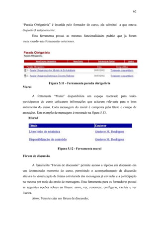 62



“Parada Obrigatória” é inserida pelo formador do curso, ela substitui a que estava
disponível anteriormente.
           Esta ferramenta possui as mesmas funcionalidades padrão que já foram
mencionadas nas ferramentas anteriores.




                       Figura 5.11 - Ferramenta parada obrigatória
Mural

           A ferramenta “Mural” disponibiliza um espaço reservado para todos
participantes do curso colocarem informações que acharem relevante para o bom
andamento do curso. Cada mensagem do mural é composta pelo título e campo de
anotações. Um exemplo de mensagens é mostrado na figura 5.13.




                             Figura 5.12 - Ferramenta mural

Fórum de discussão

           A ferramenta “Fórum de discussão” permite acesso a tópicos em discussão em
um determinado momento do curso, permitindo o acompanhamento da discussão
através da visualização de forma estruturada das mensagens já enviadas e a participação
na mesma por meio do envio de mensagens. Esta ferramenta para os formadores possui
as seguintes opções sobres os fóruns: novo, ver, renomear, configurar, excluir e ver
lixeira.
           Novo: Permite criar um fórum de discussão;
 