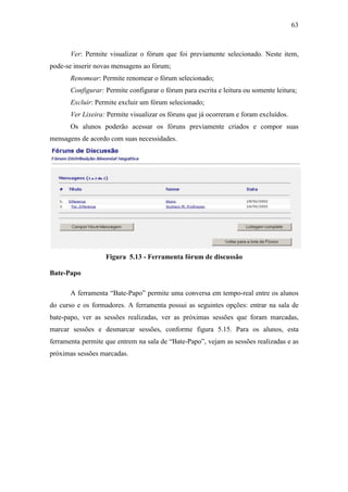 63



       Ver: Permite visualizar o fórum que foi previamente selecionado. Neste item,
pode-se inserir novas mensagens ao fórum;
       Renomear: Permite renomear o fórum selecionado;
       Configurar: Permite configurar o fórum para escrita e leitura ou somente leitura;
       Excluir: Permite excluir um fórum selecionado;
       Ver Lixeira: Permite visualizar os fóruns que já ocorreram e foram excluídos.
       Os alunos poderão acessar os fóruns previamente criados e compor suas
mensagens de acordo com suas necessidades.




                   Figura 5.13 - Ferramenta fórum de discussão

Bate-Papo

       A ferramenta “Bate-Papo” permite uma conversa em tempo-real entre os alunos
do curso e os formadores. A ferramenta possui as seguintes opções: entrar na sala de
bate-papo, ver as sessões realizadas, ver as próximas sessões que foram marcadas,
marcar sessões e desmarcar sessões, conforme figura 5.15. Para os alunos, esta
ferramenta permite que entrem na sala de “Bate-Papo”, vejam as sessões realizadas e as
próximas sessões marcadas.
 