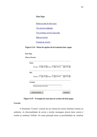 64




              Figura 5.14 - Menu de opções da ferramenta bate -papo




            Figura 5.15 – Exemplo de com marcar sessões do bate-papo

Correio

       A ferramenta “Correio” consiste de um sistema de correio eletrônico interno ao
ambiente. As funcionalidades de enviar e receber mensagens através deste correio é
restrita ao ambiente TelEduc. No menu principal temos as possibilidades de: atualizar
 