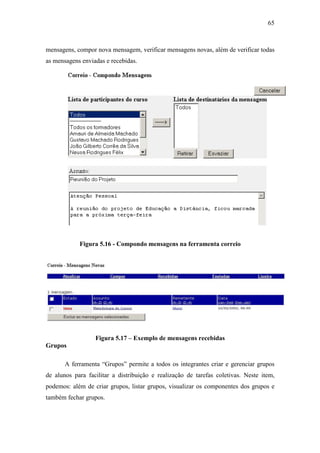 65



mensagens, compor nova mensagem, verificar mensagens novas, além de verificar todas
as mensagens enviadas e recebidas.




            Figura 5.16 - Compondo mensagens na ferramenta correio




                  Figura 5.17 – Exemplo de mensagens recebidas
Grupos

       A ferramenta “Grupos” permite a todos os integrantes criar e gerenciar grupos
de alunos para facilitar a distribuição e realização de tarefas coletivas. Neste item,
podemos: além de criar grupos, listar grupos, visualizar os componentes dos grupos e
também fechar grupos.
 