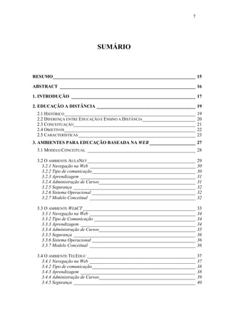7




                             SUMÁRIO



RESUMO______________________________________________________________ 15

ABSTRACT ___________________________________________________________ 16

1. INTRODUÇÃO ______________________________________________________ 17

2. EDUCAÇÃO A DISTÂNCIA ___________________________________________ 19
 2.1 HISTÓRICO _________________________________________________________      19
 2.2 DIFERENÇA ENTRE EDUCAÇÃO E ENSINO A DISTÂNCIA _______________________    20
 2.3 CONCEITUAÇÃO _____________________________________________________       21
 2.4 OBJETIVOS _________________________________________________________      22
 2.5 CARACTERÍSTICAS ___________________________________________________      23
3. AMBIENTES PARA EDUCAÇÃO BASEADA NA WEB ____________________ 27
 3.1 MODELO CONCEITUAL _______________________________________________ 28

 3.2 O AMBIENTE AULANET _______________________________________________       29
    3.2.1 Navegação na Web ______________________________________________     30
    3.2.2 Tipo de comunicação_____________________________________________    30
    3.2.3 Aprendizagem __________________________________________________     31
    3.2.4 Administração de Cursos__________________________________________   31
    3.2.5 Segurança _____________________________________________________     32
    3.2.6 Sistema Operacional _____________________________________________   32
    3.2.7 Modelo Conceitual ______________________________________________    32

 3.3 O AMBIENTE WEBCT _________________________________________________       33
    3.3.1 Navegação na Web ______________________________________________     34
    3.3.2 Tipo de Comunicação ____________________________________________    34
    3.3.3 Aprendizagem __________________________________________________     34
    3.3.4 Administração de Cursos__________________________________________   35
    3.3.5 Segurança _____________________________________________________     36
    3.3.6 Sistema Operacional _____________________________________________   36
    3.3.7 Modelo Conceitual ______________________________________________    36

 3.4 O AMBIENTE TELEDUC _______________________________________________       37
    3.4.1 Navegação na Web ______________________________________________     37
    3.4.2 Tipo de comunicação_____________________________________________    38
    3.4.3 Aprendizagem __________________________________________________     38
    3.4.4 Administração de Cursos__________________________________________   39
    3.4.5 Segurança _____________________________________________________     40
 