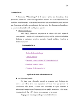 70



Administração

       A ferramenta “Administração” é de acesso restrito aos formadores. Esta
ferramenta permite aos formadores disponibilizar materiais nas diversas ferramentas do
ambiente, permite também todo o gerenciamento do curso, o que inclui o gerenciamento
das ferramentas utilizadas, gerenciamento das inscrições, dos alunos e dos formadores.
A administração está dividida em 8 tópicos, que são:
       •   Dinâmica do Curso:
              Nesta opção o formador irá gerenciar a dinâmica do curso inserindo
       materiais para a mesma, anexando arquivos, atualizando o arquivo principal da
       dinâmica e atualizando arquivos anexados. Poderá também, visualizar a
       dinâmica do curso.




                         Figura 5.25 - Item dinâmica do curso

       •   Perguntas Freqüentes:
              É o local onde o formador gerencia as perguntas mais freqüentes do
       curso e as coloca com suas respectivas respostas para que possam ser
       visualizadas pelos alunos. Existem umas variedades de ações referentes à
       administração da perguntas freqüentes, pode-se: exibir por assunto, exibir todas,
       procurar, inserir (fig. 5.27), alterar, mover e apagar as perguntas.
               As perguntas são categorizadas por assunto de interesse.
 