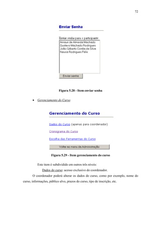 72




                            Figura 5.28 - Item enviar senha

       •   Gerenciamento do Curso




                      Figura 5.29 - Item gerenciamento do curso

           Este item é subdividido em outros três níveis:
               Dados do curso: acesso exclusivo do coordenador.
       O coordenador poderá alterar os dados do curso, como por exemplo, nome do
curso, informações, público alvo, prazos do curso, tipo de inscrição, etc.
 