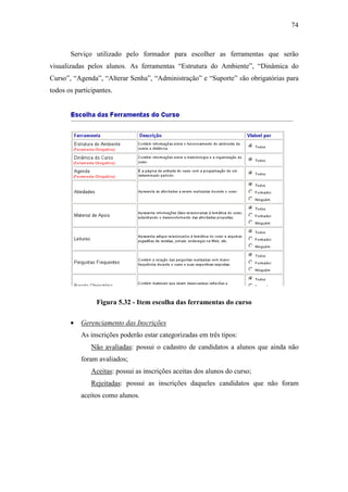74



       Serviço utilizado pelo formador para escolher as ferramentas que serão
visualizadas pelos alunos. As ferramentas “Estrutura do Ambiente”, “Dinâmica do
Curso”, “Agenda”, “Alterar Senha”, “Administração” e “Suporte” são obrigatórias para
todos os participantes.




                 Figura 5.32 - Item escolha das ferramentas do curso

       •   Gerenciamento das Inscrições
           As inscrições poderão estar categorizadas em três tipos:
               Não avaliadas: possui o cadastro de candidatos a alunos que ainda não
           foram avaliados;
               Aceitas: possui as inscrições aceitas dos alunos do curso;
               Rejeitadas: possui as inscrições daqueles candidatos que não foram
           aceitos como alunos.
 