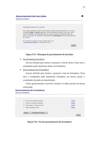 75




       Figura 5.33 - Mensagem de gerenciamento de inscrições

•   Gerenciamento dos alunos
       Serviço utilizado para mostrar e gerenciar a lista de alunos. Neste item o
    coordenador pode transformar alunos em formadores.
•   Gerenciamento dos Formadores
       Serviço utilizado para mostrar e gerenciar a lista de formadores. Neste
    item o coordenador pode transformar formadores em alunos, porém, o
    coordenador não pode ser transformado.
       Nestes gerenciamentos é possível visualizar os dados pessoais da pessoa
    selecionada.




         Figura 5.34 - Serviço gerenciamento dos formadores
 