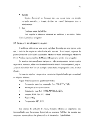 76



       •   Suporte
              Serviço disponível ao formador para que possa entrar em contato
           enviando sugestões e tirando dúvidas por e-mail diretamente com o
           administrador.
       •   Sair
              Finaliza a sessão do TelEduc.
              Para impedir o acesso de estranhos no ambiente, é necessário fechar
       todas as janelas do navegador.

5.3 FORMATO DE MÍDIAS UTILIZADAS

       O ambiente utiliza-se de uma ampla variedade de mídias em seus cursos, visto
que, a maioria dos arquivos é visualizada pelo browser. Por exemplo, arquivos do
padrão Microsoft Office como documentos Microsoft Word, apresentações Microsoft
Power Point ou mesmo planilhas do Microsoft Excel, serão abertos pelo navegador.
       Os arquivos que normalmente os browsers não reconheceriam, ou seja, muitos
arquivos de animação, vídeo e áudio são visualizados através de seu respectivo plug-in.
Arquivos no formato PDF são um exemplo, sendo aberto pelo programa Adobe Acrobat
Reader.
       No caso de arquivos compactados, estes serão disponibilizados para download
na máquina do aluno.
       Alguns formatos de mídias que foram testadas:
       •      Documentos texto com a extensão: Doc, PDF, RTF e TXT;
       •      Animações: Flash e PowerPoint;
       •      Documentos para Web: HTML, MATHML, XML;
       •      Imagens: BMP, GIF, JPG e SVG;
       •      Áudio: MP3;
       •      Compactados: ZIP, RAR.



       Esta análise do ambiente de cursos, forneceu informações importantes das
funcionalidades das ferramentas disponíveis no ambiente TelEduc, de maneira que
adequou a implantação da disciplina modelo de Introdução à Probabilidade.
 