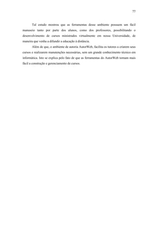 77



       Tal estudo mostrou que as ferramentas desse ambiente possuem um fácil
manuseio tanto por parte dos alunos, como dos professores, possibilitando o
desenvolvimento de cursos ministrados virtualmente em nossa Universidade, de
maneira que venha a difundir a educação à distância.
       Além de que, o ambiente de autoria AutorWeb, facilita os tutores a criarem seus
cursos e realizarem manutenções necessárias, sem um grande conhecimento técnico em
informática. Isto se explica pelo fato de que as ferramentas do AutorWeb tornam mais
fácil a construção e gerenciamento de cursos.
 