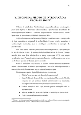 78




     6. DISCIPLINA PILOTO DE INTRODUÇÃO À
                 PROBABILIDADE

        O Curso de Introdução à Probabilidade é um curso baseado em uma disciplina
piloto com objetivo de demonstrar a funcionalidade e possibilidades do ambiente de
ensino/aprendizagem TelEduc, e como tal, proporciona uma estrutura didática ousada
por se tratar de uma educação à distância, inédita na UFPel.
        A disciplina tem como objetivo geral habilitar o estudante para a compreensão
da base matemática e conceitual da probabilidade. E como objetivo específico à
fundamentação matemática para a modelagem probabilística e aplicação da
probabilidade.
        Este curso poderá ter como público-alvo alunos da graduação e pós-graduação
da área de ciências exatas e da natureza da Universidade Federal de Pelotas. Também
poderão fazer parte desse público-alvo, os alunos egressos da UFPel que tenham
cursado estas áreas. Para análise do modelo, trabalharemos inicialmente com uma turma
de 20 alunos, que será dividida em grupos de estudo.
        Como se trata de um curso modelo, os recursos a serem utilizados são bastante
amplos e diversificados, de maneira que comprovem a utilização destes e possibilitem o
desenvolvimento de futuros cursos com os mais variados conteúdos.
        Dentro desses recursos disponibilizados, temos os exemplos:
             •   WinStat16, software que está disponível para download;
             •   Aulas Multimídia desenvolvidas com o aplicativo Macromedia Flash 5,
                 composto por um conteúdo bastante exemplificativo de matemática
                 básica para demonstrar a utilização desse recurso multimídia;
             •   Gráficos interativos SVG, que possuem grandes vantagens sobre os
                 padrões bitmap;
             •   Material HTML/MATHML que compõe o conteúdo principal do curso;
             •   Exercícios interativos de auto-avaliação;

16
  Winstat é um sistema de análise estatística desenvolvido para ambiente Windows, por uma equipe de
professores e bolsistas de pesquisa da Universidade Federal de Pelotas.
 
