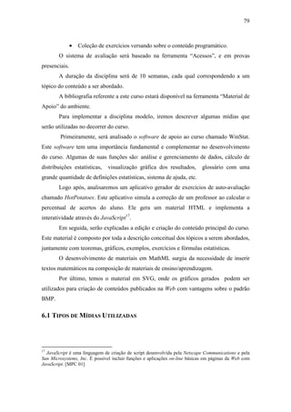 79



               •   Coleção de exercícios versando sobre o conteúdo programático.
        O sistema de avaliação será baseado na ferramenta “Acessos”, e em provas
presenciais.
        A duração da disciplina será de 10 semanas, cada qual correspondendo a um
tópico do conteúdo a ser abordado.
        A bibliografia referente a este curso estará disponível na ferramenta “Material de
Apoio” do ambiente.
        Para implementar a disciplina modelo, iremos descrever algumas mídias que
serão utilizadas no decorrer do curso.
         Primeiramente, será analisado o software de apoio ao curso chamado WinStat.
Este software tem uma importância fundamental e complementar no desenvolvimento
do curso. Algumas de suas funções são: análise e gerenciamento de dados, cálculo de
distribuições estatísticas,    visualização gráfica dos resultados,          glossário com uma
grande quantidade de definições estatísticas, sistema de ajuda, etc.
        Logo após, analisaremos um aplicativo gerador de exercícios de auto-avaliação
chamado HotPotatoes. Este aplicativo simula a correção de um professor ao calcular o
percentual de acertos do aluno. Ele gera um material HTML e implementa a
interatividade através do JavaScript17.
        Em seguida, serão explicadas a edição e criação do conteúdo principal do curso.
Este material é composto por toda a descrição conceitual dos tópicos a serem abordados,
juntamente com teoremas, gráficos, exemplos, exercícios e fórmulas estatísticas.
        O desenvolvimento de materiais em MathML surgiu da necessidade de inserir
textos matemáticos na composição de materiais de ensino/aprendizagem.
        Por último, temos o material em SVG, onde os gráficos gerados podem ser
utilizados para criação de conteúdos publicados na Web com vantagens sobre o padrão
BMP.

6.1 TIPOS DE MÍDIAS UTILIZADAS




17
  JavaScript é uma linguagem de criação de script desenvolvida pela Netscape Communications e pela
Sun Microsystems, Inc. É possível incluir funções e aplicações on-line básicas em páginas da Web com
JavaScript. [MPC 01]
 