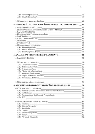 8



   3.4.6 Sistema Operacional _____________________________________________ 40
   3.4.7 Modelo Conceitual ______________________________________________ 40

 3.5 ESCOLHA DO AMBIENTE TELEDUC ______________________________________ 41
4. INSTALAÇÃO E CONFIGURAÇÃO DO AMBIENTE COMPUTACIONAL __ 43
 4.1 SISTEMA OPERACIONAL LINUX _________________________________________            43
 4.2 SISTEMA GERENCIADOR DE BANCO DE DADOS – MINISQL ___________________            45
 4.3 APACHE WEB SERVER ________________________________________________             46
 4.4 LINGUAGEM DE PROGRAMAÇÃO - PERL __________________________________             46
 4.5 MSQL-MODULE ____________________________________________________               46
 4.6 JAVA DEVELOPMENT KIT _____________________________________________             46
 4.7 SENDMAIL _________________________________________________________             47
 4.8 TELEDUC-V1.0 _____________________________________________________             47
 4.9 PROBLEMAS NA INSTALAÇÃO __________________________________________             48
    4.9.1 Menus Duplicados _______________________________________________          48
    4.9.2 Anexar Arquivos ________________________________________________          49
    4.9.3 Autenticação de Acesso ___________________________________________        49
5. ANÁLISE DAS FERRAMENTAS DO AMBIENTE ________________________ 51
 5.1 AMBIENTE TELEDUC _________________________________________________ 51

 5.2 ESTRUTURA DO AMBIENTE ____________________________________________             51
    5.2.1 Classes de Usuários _____________________________________________         51
    5.2.2 Ambiente AutorWeb______________________________________________           52
    5.2.3 Criando um Curso _______________________________________________          54
    5.2.4 Página inicial do ambiente ________________________________________       56
    5.2.5 Autenticação de acesso ___________________________________________        57
    5.2.6 Página de Entrada do curso _______________________________________        57
    5.2.7 Recursos do Ambiente ____________________________________________         58

 5.3 FORMATO DE MÍDIAS UTILIZADAS _______________________________________ 76
6. DISCIPLINA PILOTO DE INTRODUÇÃO À PROBABILIDADE ___________ 78
 6.1 TIPOS DE MÍDIAS UTILIZADAS __________________________________________          79
    6.1.1 WinStat - Sistema de Análise Estatística para Windows__________________   80
    6.1.2 Hot Potatoes ___________________________________________________          83
    6.1.3 Documentação do Curso de Probabilidade ___________________________        84
    6.1.4 SVG __________________________________________________________            88

 6.2 FERRAMENTAS NA DISCIPLINA PILOTO ___________________________________           89
    6.2.1 Dinâmica ______________________________________________________           89
    6.2.2 Material de Apoio _______________________________________________         90
    6.2.3 Atividades _____________________________________________________          90
    6.2.4 Leituras _______________________________________________________          91
    6.2.5 Parada obrigatória ______________________________________________         92
    6.2.6 Mural _________________________________________________________           92
    6.2.7 Fórum de Discussão _____________________________________________          92
 