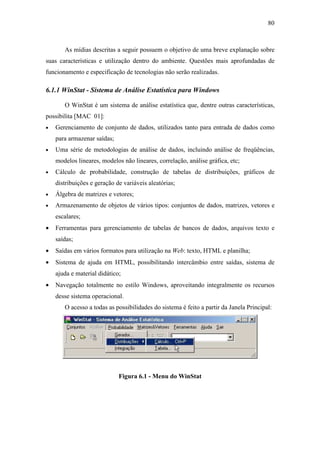 80



       As mídias descritas a seguir possuem o objetivo de uma breve explanação sobre
suas características e utilização dentro do ambiente. Questões mais aprofundadas de
funcionamento e especificação de tecnologias não serão realizadas.

6.1.1 WinStat - Sistema de Análise Estatística para Windows

       O WinStat é um sistema de análise estatística que, dentre outras características,
possibilita [MAC 01]:
•   Gerenciamento de conjunto de dados, utilizados tanto para entrada de dados como
    para armazenar saídas;
•   Uma série de metodologias de análise de dados, incluindo análise de freqüências,
    modelos lineares, modelos não lineares, correlação, análise gráfica, etc;
•   Cálculo de probabilidade, construção de tabelas de distribuições, gráficos de
    distribuições e geração de variáveis aleatórias;
•   Álgebra de matrizes e vetores;
•   Armazenamento de objetos de vários tipos: conjuntos de dados, matrizes, vetores e
    escalares;
•   Ferramentas para gerenciamento de tabelas de bancos de dados, arquivos texto e
    saídas;
•   Saídas em vários formatos para utilização na Web: texto, HTML e planilha;
•   Sistema de ajuda em HTML, possibilitando intercâmbio entre saídas, sistema de
    ajuda e material didático;
•   Navegação totalmente no estilo Windows, aproveitando integralmente os recursos
    desse sistema operacional.
       O acesso a todas as possibilidades do sistema é feito a partir da Janela Principal:




                             Figura 6.1 - Menu do WinStat
 