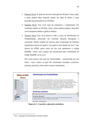 82



                1. Primeiro Nível: É ajuda em nível de utilização do WinStat. Nesta seção,
                    o aluno poderá obter respostas quanto aos tipos de dados e como
                    proceder para preenchê-los no WinStat;

                2. Segundo Nível: Este nível trata do tratamento e interpretação dos
                    resultados obtidos no WinStat. Aqui o aluno poderá analisar e descobrir
                    como interpretar tabelas e gráficos obtidos;

                3. Terceiro Nível: Este nível descreve todo o curso de Distribuição de
                    Probabilidades, possuindo um conteúdo bastante abrangente e
                    conceitual. Dispõe também de recursos para visualização de fórmulas
                    matemáticas através de applets. Um applet é uma função em Java18 que
                    através do HTML passa como um dos seus parâmetros o código
                    MathML. Assim, esses applets são mecanismos para visualização do
                    código MathML no browser.

                    Este curso possui uma área de interatividade - caracterizada por um
                    frame - com o aluno, na qual são visualizados exemplos, exercícios,
                    teoremas, glossário, entre outros recursos importantes.




                          Figura 6.2 - Conceitos e glossário estatísticos




18
     Java - Linguagem de programação orientada a objetos.
 
