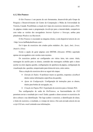 83



6.1.2 Hot Potatoes

       O Hot Potatoes é um pacote de seis ferramentas, desenvolvido pelo Grupo de
Pesquisa e Desenvolvimento do Centro de Computação e Mídia da Universidade de
Victoria, Canadá. Possibilitam a criação de 6 tipos de exercícios interativos para a Web.
As páginas criadas usam a programação JavaScript para a interatividade, compatíveis
com todas as versões dos navegadores Internet Explorer e Netscape, ambas para
plataformas Windows ou Macintosh.
       O Hot Potatoes é executado na máquina cliente, e está disponível através do site
<http://www.halfbakedsoftware.com>.
       Os 6 tipos de exercícios são criados pelos módulos: Jbc, Jquiz, Jmix, Jcross,
Jmatch e Jcloze.
       Existe a opção de gerar páginas com DHTML (Dynamic HTML) suportado
apenas em navegadores com versões mais recentes.
       Os exercícios podem ser configurados em vários itens, tais como: título,
mensagem de auxílio para os alunos, conteúdo das mensagens exibidas após o aluno
acertar ou errar alguma questão, configurações de aparência da página, configuração da
visualização das questões, temporizador para leitura do texto, entre outros.
        Para a criação de exercícios deve-se seguir três etapas:
           •   Entrada de Dados: O professor insere as questões, respostas e feedback
               dentre outras informações específicas da questão;
           •   Ajuste da Configuração: Configuração de instruções para os alunos,
               títulos para botões de navegação, etc;
           •   Criação da Página Web: Exportação do exercício para o formato Web.
       Nas configurações de saída do HotPotatoes, as funcionalidades do CGI
permitem enviar o resultado por e-mail. Então, quando o aluno acessar os exercícios ele
deve colocar a sua identificação. Tão logo acabar o exercício, a identificação do aluno,
o título do exercício, o resultado, e o tempo de início e fim será enviado através de um
script CGI um e-mail contendo essa informações.
 