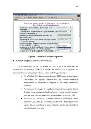 84




                    Figura 6.3 - Exercícios feitos no hotpotatoes

6.1.3 Documentação do Curso de Probabilidade

       A documentação textual do Curso de Introdução à Probabilidade foi
desenvolvida nos formatos HTML e MATHML. O primeiro, foi o escolhido por
apresentar diversas vantagens em relação a outros métodos, por exemplo:
          •   Portabilidade: Um documento em formato HTML pode ser interpretado
              corretamente por qualquer máquina com um software específico,
              independente da arquitetura da máquina ou do sistema operacional
              utilizado;
          •   Facilidade de Publicação: O procedimento necessário para que o sistema
              de ajuda possa ser disponibilizado na Internet é muito simples, bastando
              para isso, uma máquina conectada a rede que possa operar de servidor;
          •   Facilidade de Atualização: É possível manter os documentos sempre
              atualizados, de forma que o usuário possa recorrer à Internet para sanar
              alguma dúvida inexistente na ajuda original e que foi acrescentada ao
              material disponível na rede;
 