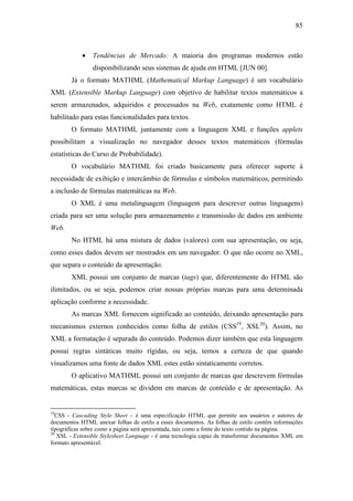 85



            •   Tendências de Mercado: A maioria dos programas modernos estão
                disponibilizando seus sistemas de ajuda em HTML [JUN 00].
        Já o formato MATHML (Mathematical Markup Language) é um vocabulário
XML (Extensible Markup Language) com objetivo de habilitar textos matemáticos a
serem armazenados, adquiridos e processados na Web, exatamente como HTML é
habilitado para estas funcionalidades para textos.
        O formato MATHML juntamente com a linguagem XML e funções applets
possibilitam a visualização no navegador desses textos matemáticos (fórmulas
estatísticas do Curso de Probabilidade).
        O vocabulário MATHML foi criado basicamente para oferecer suporte à
necessidade de exibição e intercâmbio de fórmulas e símbolos matemáticos, permitindo
a inclusão de fórmulas matemáticas na Web.
        O XML é uma metalinguagem (linguagem para descrever outras linguagens)
criada para ser uma solução para armazenamento e transmissão de dados em ambiente
Web.
        No HTML há uma mistura de dados (valores) com sua apresentação, ou seja,
como esses dados devem ser mostrados em um navegador. O que não ocorre no XML,
que separa o conteúdo da apresentação.
        XML possui um conjunto de marcas (tags) que, diferentemente do HTML são
ilimitados, ou se seja, podemos criar nossas próprias marcas para uma determinada
aplicação conforme a necessidade.
        As marcas XML fornecem significado ao conteúdo, deixando apresentação para
mecanismos externos conhecidos como folha de estilos (CSS19, XSL20). Assim, no
XML a formatação é separada do conteúdo. Podemos dizer também que esta linguagem
possui regras sintáticas muito rígidas, ou seja, temos a certeza de que quando
visualizamos uma fonte de dados XML estes estão sintaticamente corretos.
        O aplicativo MATHML possui um conjunto de marcas que descrevem fórmulas
matemáticas, estas marcas se dividem em marcas de conteúdo e de apresentação. As


19
   CSS - Cascading Style Sheet – é uma especificação HTML que permite aos usuários e autores de
documentos HTML anexar folhas de estilo a esses documentos. As folhas de estilo contêm informações
tipográficas sobre como a página será apresentada, tais como a fonte do texto contido na página.
20
   XSL - Extensible Stylesheet Language - é uma tecnologia capaz de transformar documentos XML em
formato apresentável.
 