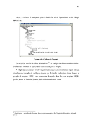 87




     Então, a fórmula é transposta para o bloco de notas, aparecendo o seu código
MATHML:




                               Figura 6.6 - Código da fórmula

     Em seguida, através do editor MathViewer22, os códigos das fórmulas são editados,
criando-se a estrutura do applet para todos os códigos do projeto.
     A edição desses códigos envolve alguns itens que podem ser: arrumar algum erro de
visualização, inserção de molduras, inserir cor de fundo, padronizar altura, largura e
geração de arquivo HTML com a estrutura do applet. Por fim, este arquivo HTML
gerado possui as fórmulas prontas para serem inseridas no curso.




22
  MathViewer é um editor de fórmulas desenvolvido pela equipe dos Núcleo de Informática Aplicada
(NIA).
 
