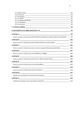 9



   6.2.8 Bate-Papo _____________________________________________________    93
   6.2.9 Correio _______________________________________________________    93
   6.2.10 Grupos _______________________________________________________    93
   6.2.11 Perfil ________________________________________________________   93
   6.2.12 Diário de Bordo________________________________________________   94
   6.2.13 Portfólio______________________________________________________   94
   6.2.14 Acessos ______________________________________________________    94
7. CONCLUSÕES_______________________________________________________ 95

8. REFERÊNCIAS BIBLIOGRÁFICAS ____________________________________ 96

ANEXO A _____________________________________________________________ 99
 INSTALAÇÃO E CONFIGURAÇÃO DO SISTEMA GERENCIADOR DE BANCO DE DADOS ____ 99
ANEXO B ____________________________________________________________ 102
 INSTALAÇÃO E CONFIGURAÇÃO DO SERVIDOR DE PÁGINAS WEB _________________ 102
ANEXO C ____________________________________________________________ 106
 INSTALAÇÃO E CONFIGURAÇÃO DA LINGUAGEM DE PROGRAMAÇÃO PERL __________ 106
ANEXO D ____________________________________________________________ 107
 INSTALAÇÃO E CONFIGURAÇÃO DO MÓDULO MSQL ___________________________ 107
ANEXO E ____________________________________________________________ 108
 INSTALAÇÃO E CONFIGURAÇÃO DO JAVA DEVELOPMENT KIT ____________________ 108
ANEXO F ____________________________________________________________ 109
 INSTALAÇÃO E CONFIGURAÇÃO DO SENDMAIL _______________________________ 109
ANEXO G ____________________________________________________________ 110
 INSTALAÇÃO E CONFIGURAÇÃO DO TELEDUC ________________________________ 110
ANEXO H ____________________________________________________________ 116
 SCRIPT DE CONTROLE DO APACHE WEB SERVER _______________________________ 116
ANEXO I _____________________________________________________________ 118
 SCRIPT DE MANIPULAÇÃO DO SERVIÇO MSQL2D ______________________________ 118
 