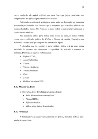 90



para a avaliação, ele poderá realizá-la em outra época que julgar capacitado, mas
sempre dentro dos períodos pré-determinados do curso.
       Adicionado ao sistema de avaliação, o aluno terá a sua disposição um sistema de
auto-avaliação chamado Hot Potatoes que é composto por exercícios relativos aos
tópicos abordados. Com o Hot Potatoes, o aluno poderá se auto-avaliar verificando o
conhecimento adquirido.
       Para dinamizar tanto a parte prática como teórica do curso, os alunos poderão
contar com a utilização prática do WinStat - Sistema de Análise Estatística para
Windows – sistema este que fará parte do “Material de Apoio”.
       A disciplina que irá compor o curso modelo utilizar-se-á de uma grande
variedade de recursos para demonstrar a capacidade de aceitação e resposta do
ambiente. Dentre esses recursos podemos citar:
        •   Páginas HTML;
        •   Aulas Multimídia;
        •   Vídeos;
        •   Tutoria à distância;
        •   Tutoria presencial;
        •   Chat;
        •   E-mail;
        •   Gráficos interativos SVG.

6.2.2 Material de Apoio

       O Material de Apoio do TelEduc será composto por :
            •   Aulas Multimídia criadas em Flash;
            •   Páginas HTML;
            •   Software WinStat;
            •   Vídeos sobre tópicos determinados;

6.2.3 Atividades

       A ferramenta “Atividades” será composta por provas, trabalhos, teste de auto-
avaliação e exercícios.
 