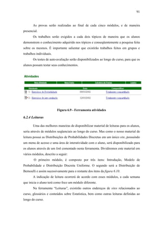 91



       As provas serão realizadas ao final de cada cinco módulos, e de maneira
presencial.
       Os trabalhos serão exigidos a cada dois tópicos de maneira que os alunos
demonstrem o conhecimento adquirido nos tópicos e conseqüentemente a pesquisa feita
sobre os mesmos. É importante salientar que existirão trabalhos feitos em grupos e
trabalhos individuais.
       Os testes de auto-avaliação serão disponibilizados ao longo do curso, para que os
alunos possam testar seus conhecimentos.




                         Figura 6.9 - Ferramenta atividades

6.2.4 Leituras

       Uma das melhores maneiras de disponibilizar material de leituras para os alunos,
seria através de módulos seqüenciais ao longo do curso. Mas como o nosso material de
leitura possui as Distribuições de Probabilidades Discretas em um único site, possuindo
um menu de acesso e uma área de interatividade com o aluno, será disponibilizado para
os alunos através de um link comentado nesta ferramenta. Dividiremos este material em
vários módulos, descrito a seguir:
        O primeiro módulo, é composto por três itens: Introdução, Modelo de
Probabilidade e Distribuição Discreta Uniforme. O segundo será a Distribuição de
Bernoulli e assim sucessivamente para o restante dos itens da figura 6.10.
       A indicação de leitura ocorrerá de acordo com esses módulos, a cada semana
que inicia o aluno terá como foco um módulo diferente.
       Na ferramenta “Leituras”, existirão outros endereços de sites relacionados ao
curso, glossários e conteúdos sobre Estatística, bem como outras leituras definidas ao
longo do curso.
 