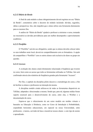 94



6.2.12 Diário de Bordo

       A final de cada módulo o aluno obrigatoriamente deverá registrar em seu “Diário
de Bordo”, comentários sobre o decorrer do módulo incluindo: dúvidas, sugestões,
idéias e perspectivas. Isto, não impedirá que o aluno utilize esta ferramenta diariamente
para os mesmos fins.
       A análise do “Diário de Bordo” ajudará o professor a ministrar o curso, tomando
(se necessário) as devidas providências para um melhor desempenho e aproveitamento
acadêmico.

6.2.13 Portfólio

       O “Portfólio” será de uso obrigatório, sendo que os alunos deverão colocar todos
os seus trabalhos neste local, deverá ter compartilhamento com os formadores. A opção
de compartilhar o “Portfólio” com os outros alunos será exclusiva do aluno ou grupo em
questão.

6.2.14 Acessos

       A avaliação dos alunos estará diretamente relacionada à freqüência que tiverem
no curso, bem como ao acesso que terão as ferramentas utilizadas no TelEduc. Isto será
confirmado através dos relatórios de freqüência gerados pela ferramenta “Acessos”.


       Por fim, o capítulo da disciplina piloto descreve a metodologia do curso, a fim
de facilitar os alunos e professores na interação da mesma.
       A disciplina modelo criada utilizou-se de todas as ferramentas disponíveis no
TelEduc, adaptadas e direcionadas a mesma. Sendo que, para tal, algumas mídias foram
suporte essencial para o desenvolvimento do curso, entre elas, o WinStat e a
documentação do curso.
       Espera-se que o oferecimento de um curso modelo em moldes virtuais e
baseados na Educação à Distância, como no Curso de Introdução à Probabilidade,
expandindo horizontes educacionais, em especial na nossa Universidade, entre
professores e tutores, servindo de base a incentivar nossos alunos a este tipo de ensino
e aprendizado.
 