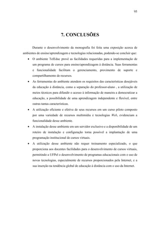 95




                              7. CONCLUSÕES

       Durante o desenvolvimento da monografia foi feita uma exposição acerca de
ambientes de ensino/aprendizagem e tecnologias relacionadas, podendo-se concluir que:
   •   O ambiente TelEduc provê as facilidades requeridas para a implementação de
       um programa de cursos para ensino/aprendizagem à distância. Suas ferramentas
       e funcionalidade facilitam o gerenciamento, provimento de suporte e
       compartilhamento de recursos.
   •   As ferramentas do ambiente atendem os requisitos das características desejáveis
       da educação à distância, como a separação do professor-aluno , a utilização de
       meios técnicos para difundir o acesso à informação de maneira a democratizar a
       educação, a possibilidade de uma aprendizagem independente e flexível, entre
       outras tantas características.
   •   A utilização eficiente e efetiva de seus recursos em um curso piloto composto
       por uma variedade de recursos multimídia e tecnologias Web, evidenciam a
       funcionalidade desse ambiente.
   •   A instalação desse ambiente em um servidor exclusivo e a disponibilidade de um
       roteiro de instalação e configuração torna possível a implantação de uma
       programação institucional de cursos virtuais.
   •   A utilização desse ambiente não requer treinamento especializado, o que
       proporciona aos docentes facilidades para o desenvolvimento de cursos virtuais,
       permitindo a UFPel o desenvolvimento de programas educacionais com o uso de
       novas tecnologias, especialmente de recursos proporcionados pela Internet, e a
       sua inserção na tendência global de educação à distância com o uso da Internet.
 