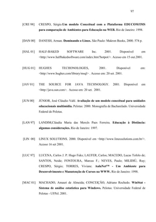 97



[CRE 98]   CRESPO, Sérgio.Um modelo Conceitual com a Plataforma EDUCOM/IMS
           para comparação de Ambientes para Educação na WEB. Rio de Janeiro: 1998.


[DAN 00]   DANESH, Arman. Dominando o Linux. São Paulo: Makron Books, 2000. 574 p.


[HAL 01]   HALF-BAKED            SOFTWARE          Inc.      2001.       Disponível       em
           <http://www.halfbakedsoftware.com/index.htm?hotpot/>. Acesso em 15 out.2001.


[HUG 01]   HUGHES            TECHONOLOGIES,               2001.        Disponível         em:
           <http://www.hughes.com/library/msql> . Acesso em: 20 set. 2001.


[JAV 01]   THE    SOURCE         FOR   JAVA    TECHNOLOGY.           2001.   Disponível   em
           <http://java.sun.com>. Acesso em: 20 set. 2001.


[JUN 00]   JÚNIOR, José Cláudio Vahl. Avaliação de um modelo conceitual para unidades
           educacionais multimídia. Pelotas: 2000. Monografia de Bacharelado. Universidade
           Federal de Pelotas.


[LAN 97]   LANDIM,Cláudia Maria das Mercês Paes Ferreira. Educação à Distância:
           algumas considerações. Rio de Janeiro: 1997.


[LIN 00]   LINUX SOLUTIONS. 2000. Disponível em <http://www.linuxsolutions.com.br/>.
           Acesso 16 set 2001.


[LUC 97]   LUCENA, Carlos J. P. Hugo Fuks; LAUFER, Carlos; MACEDO, Lucas Tofolo de;
           SANTOS, Neide; FONTOURA, Marcus F.; NEVES, Paulo; MILIDIÚ, Ruy;
           CRESPO, Sérgio; TORRES, Viviane. AulaNet™ - Um Ambiente para
           Desenvolvimento e Manutenção de Cursos na WWW. Rio de Janeiro: 1998.


[MAC 01]   MACHADO, Amauri de Almeida; CONCEIÇÃO, Adriano Rochedo. WinStat -
           Sistema de análise estatística para Windows. Pelotas: Universidade Federal de
           Pelotas - UFPel. 2001.
 