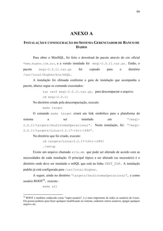 99




                                          ANEXO A
INSTALAÇÃO E CONFIGURAÇÃO DO SISTEMA GERENCIADOR DE BANCO DE
                           DADOS

         Para obter o MiniSQL, foi feito o download do pacote através do site oficial
<www.Hughes.com.au>, e a versão instalada foi msql-2.0.11.tar.gz. Então, o
pacote        msql-2.0.11.tar.gz                 foi       copiado         para       o       diretório
/usr/local/Hughes/bin/mSQL.
         A instalação foi efetuada conforme o guia de instalação que acompanha o
pacote, abaixo segue os comando executados:
                 tar zxvf msql-2.0.11.tar.gz, para descompactar o arquivo.
                 cd msql-2.0.11
         No diretório criado pela descompactação, execute:
                 make target
         O comando make target criará um link simbólico para a plataforma do
sistema              a              ser             instalado               em               “/msql-
2.0.11/targets/SeuSistemaOperacional”. Nesta instalação, foi: “/msql-
2.0.11/targets/Linux-2.2.17-14cl-i686”.
         No diretório que foi criado, execute:
                 cd targets/Linux-2.2.17-14cl-i686/
                 ./setup
         Existe um arquivo chamado site.mm que pode ser alterado de acordo com as
necessidades de cada instalação. O principal tópico a ser alterado (se necessário) é o
diretório onde deve ser instalado o mSQL que está na linha INST_DIR. A instalação
padrão já está configurada para /usr/local/Hughes.
         A seguir, ainda no diretório “targets/SeuSistemaOperacional”, e como
usuário ROOT24, execute :
                 make all


24
  ROOT é também conhecido como "super-usuário", é o mais importante de todos os usuários do Linux.
Ele possui poderes para fazer qualquer modificação no sistema, cadastrar outros usuários, apagar qualquer
arquivo etc.
 