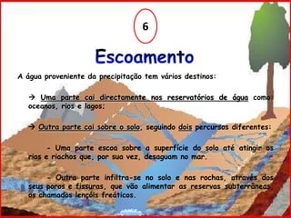 6Escoamento A água proveniente da precipitação tem vários destinos:  Uma parte cai directamente nos reservatórios de águacomo: oceanos, rios e lagos; Outra parte cai sobre o solo, seguindo dois percursos diferentes: 		- Uma parte escoa sobre a superfície do solo até atingir os rios e riachos que, por sua vez, desaguam no mar.		- Outra parte infiltra-se no solo e nas rochas, através dos seus poros e 	fissuras, que vão alimentar as reservas subterrâneas, os chamados lençóis freáticos.