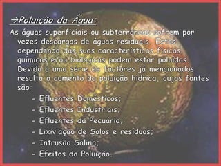 Poluição da Água:As águas superficiais ou subterrâneas sofrem por vezes descargas de águas residuais. Estas dependendo das suas características físicas, químicas e/ou biológicas podem estar poluídas. Devido a uma série de factores já mencionados resulta o aumento da poluição hídrica, cujas fontes são:		- Efluentes Domésticos;		- Efluentes Industriais;		- Efluentes da Pecuária;		- Lixiviação de Solos e resíduos;		- Intrusão Salina;		- Efeitos da Poluição.