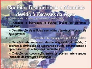 Conflitos Institucionais e Mundiais devido à Escassez da Água Prática de crimes ambientais tais como:- Ataques a barragens e outros órgãos de sistemas hídricos;- Constituição de milícias com vista a proteger fontes de água potável Por outro lado, a escassez da água pode gerar também:- Tensões internacionais, devido a questão da saúde, à pobreza e diminuição da esperança de vida, determinando o aparecimento de refugiados ambientais.- Indução da cooperação entre as partes interessadas (exemplo de Portugal e Espanha)