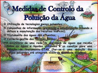 Medidas de Controlo da Poluição da Água Utilização de tecnologias menos poluentes; Campanhas de informação, prevenção e sensibilização (visando a defesa e manutenção dos recursos hídricos); Tratamento das águas dos efluentes; Correcta gestão dos resíduos sólidos;A existência de uma rede de drenagem de águas que receba todas as águas e líquidos utilizados e os canalize para uma estação de tratamento-ETAR (far-se-á uma redução das cargas poluentes até atingirem níveis de qualidade exigidos)