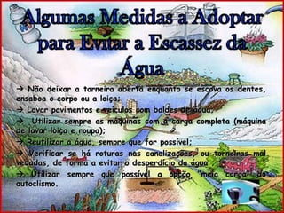 Algumas Medidas a Adoptar para Evitar a Escassez da Água Não deixar a torneira aberta enquanto se escova os dentes, ensaboa o corpo ou a loiça;  Lavar pavimentos e veículos com baldes de água;  Utilizar sempre as máquinas com a carga completa (máquina de lavar loiça e roupa); Reutilizar a água, sempre que for possível;  Verificar se há roturas nas canalizações, ou torneiras mal vedadas, de forma a evitar o desperdício da água ;  Utilizar sempre que possível a opção “meia carga” do autoclismo.