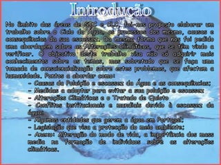 IntroduçãoNo âmbito das áreas de STC e CLC, foi-nos proposto elaborar um trabalho sobre o Ciclo da Água, os processos dos mesmo, causas e consequências da sua escassez. Da mesma forma que nos foi pedido uma abordagem sobre as Alterações Climáticas, que se têm vindo a verificar. O objectivo deste trabalho visa não só adquirir mais conhecimentos sobre os temas, mas sobretudo que se faça uma tomada de consciencialização sobre estes problemas, que afectam a humanidade. Pontos a abordar como:	- Causas da Poluição e escassez da Água e as consequências;	- Medidas a adoptar para evitar a sua poluição e escassez	- Alterações Climáticas e o Tratado de Quioto	- Conflitos institucionais e mundiais devido à escassez da 	água;	- Algumas entidades que gerem a água em Portugal;	- Legislação que visa a protecção do meio ambiente;	- Anexo: Alteração do modo de vida, a importância dos mass 	media na formação de individuos sobre as alterações 	climáticas.