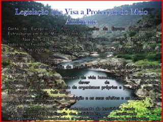 Legislação que Visa a Protecção do Meio AmbienteCarta da Europeia da Água do Conselho da Europa (Proclamada em Estrasburgo em 6 de Maio de 1968)		- Não há vida sem água. A água é um bem precioso, indespensável a todas as actividades humanas; Lei n.º 58/2005. DR 249 SÉRIE I-A de 2005-12-29 Assembleia da República	- Aprova a Lei da Água Artigo 66.º da Constituição da República Portuguesa (Ambiente e qualidade de vida)	1.Todos têm direito a um ambiente de vida humano, sadio e ecologicamente equilibrado e o dever de o defender. 2.Incumbe ao Estado, por meio de organismos próprios e por apelo e apoio a iniciativas populares, tais como:		a) Prevenir e controlar a poluição e os seus efeitos e as 	formas prejudiciais de erosão;		b) Ordenar e promover o ordenamento do território, tendo 	em vista uma correcta localização das actividades, um 	equilibrado desenvolvimento socioeconómico e paisagens biologicamente equilibradas
