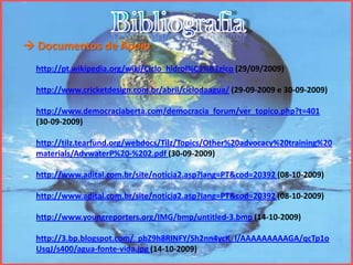 Bibliografia Documentos de Apoiohttp://pt.wikipedia.org/wiki/Ciclo_hidrol%C3%B3gico (29/09/2009)http://www.cricketdesign.com.br/abril/ciclodaagua/ (29-09-2009 e 30-09-2009)http://www.democraciaberta.com/democracia_forum/ver_topico.php?t=401 (30-09-2009)http://tilz.tearfund.org/webdocs/Tilz/Topics/Other%20advocacy%20training%20materials/AdvwaterP%20-%202.pdf (30-09-2009)http://www.adital.com.br/site/noticia2.asp?lang=PT&cod=20392 (08-10-2009)http://www.adital.com.br/site/noticia2.asp?lang=PT&cod=20392 (08-10-2009)http://www.youngreporters.org/IMG/bmp/untitled-3.bmp (14-10-2009)http://3.bp.blogspot.com/_pbZ9h8RINFY/Sh2nn4ycK_I/AAAAAAAAAGA/qcTp1oUsqJ/s400/agua-fonte-vida.jpg(14-10-2009)