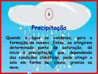 5Precipitação Quando a água se condensa, gera a formação de nuvens. Estas, ao atingirem determinado ponto de saturação, dá inicio à precipitação, que, dependendo das condições climáticas, pode atingir o solo em forma de: chuva, granizo ou neve.